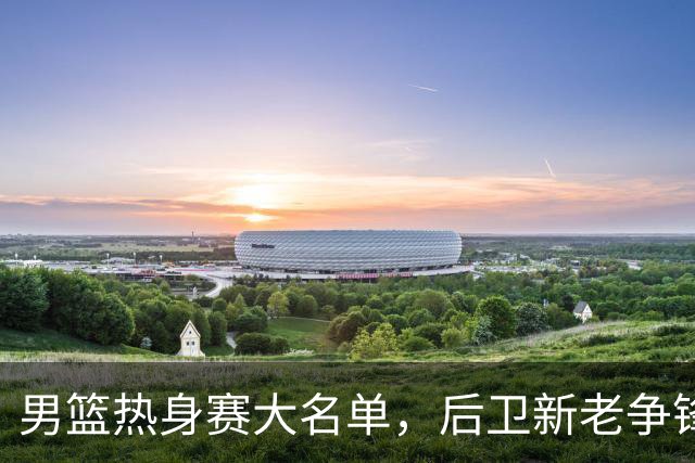 男篮热身赛大名单，后卫新老争锋成看点，面临冲击的是赵继伟和高诗岩