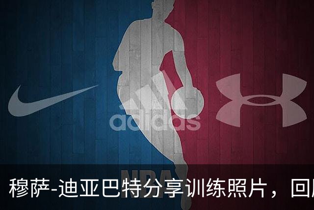 穆萨-迪亚巴特分享训练照片，回顾备战时刻