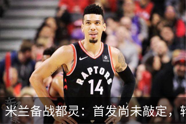 米兰备战都灵：首发尚未敲定，转会与体能成关键