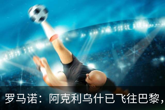 罗马诺：阿克利乌什已飞往巴黎，准备以5000万欧元完成转会
