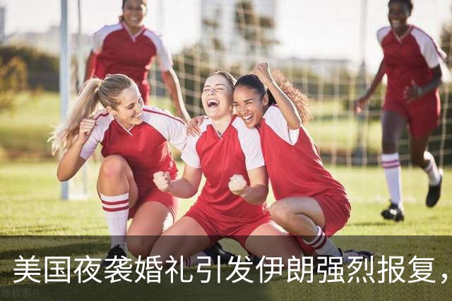 美国夜袭婚礼引发伊朗强烈报复，中东局势愈演愈烈
