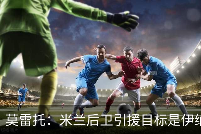 莫雷托：米兰后卫引援目标是伊纳西奥，斯通斯不在精简后的名单上