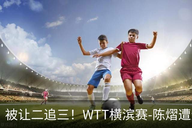 被让二追三！WTT横滨赛-陈熠遭逆转2-3张本美和 陈幸同进8强