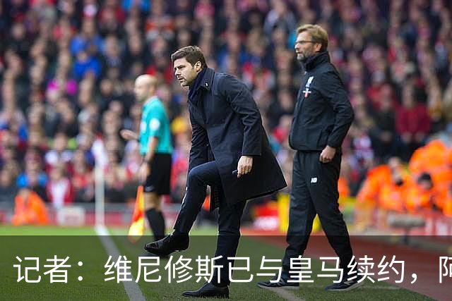 记者：维尼修斯已与皇马续约，阿森纳联系费兰经纪团队