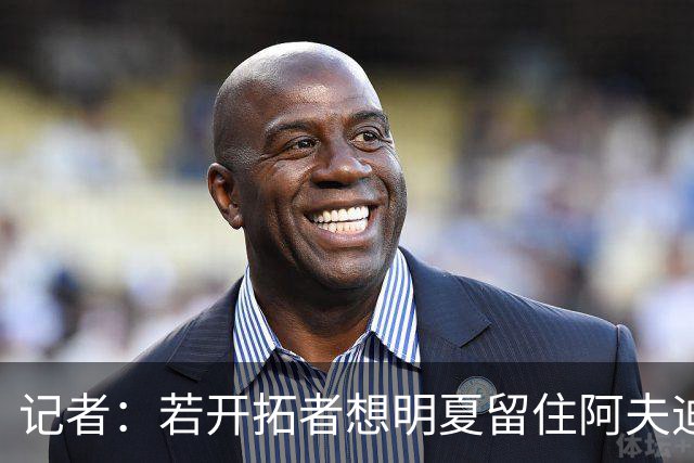 记者：若开拓者想明夏留住阿夫迪亚 需在补强同时保留空间灵活性