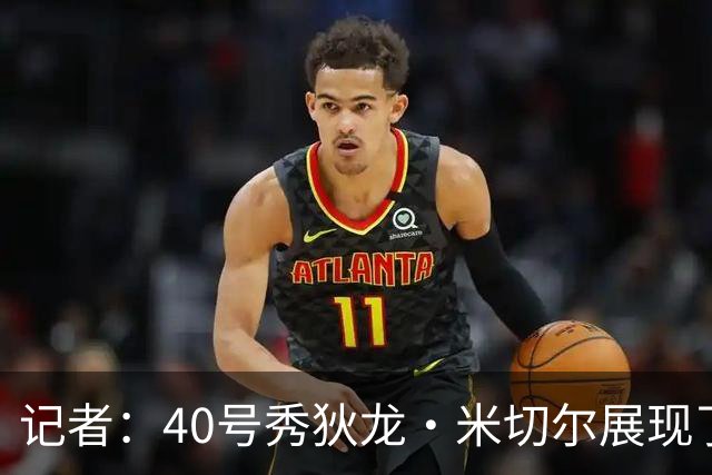 记者：40号秀狄龙·米切尔展现了出色的天赋 或获绿军的双向合同