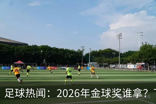 足球热闻：2026年金球奖谁拿？下赛季 英超big6教练都50岁以下