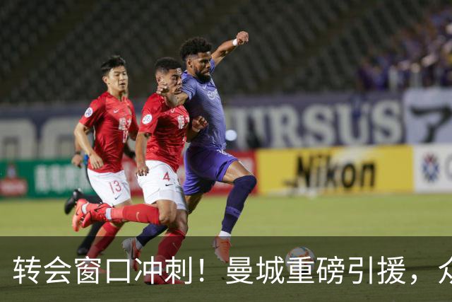 转会窗口冲刺！曼城重磅引援，众队压哨交易