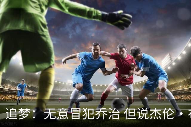 追梦：无意冒犯乔治 但说杰伦·布朗与他价值对等我真的无法接受