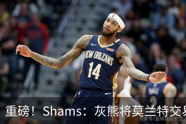 重磅！Shams：灰熊将莫兰特交易至开拓者 换格兰特+穆雷