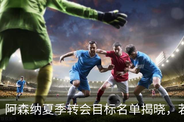 阿森纳夏季转会目标名单揭晓，若昂-佩德罗与克鲁皮在列