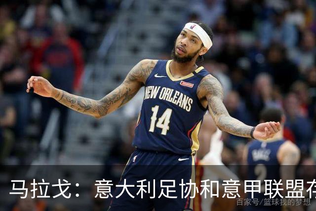 马拉戈：意大利足协和意甲联盟存在冲突 这两个领域必须沟通