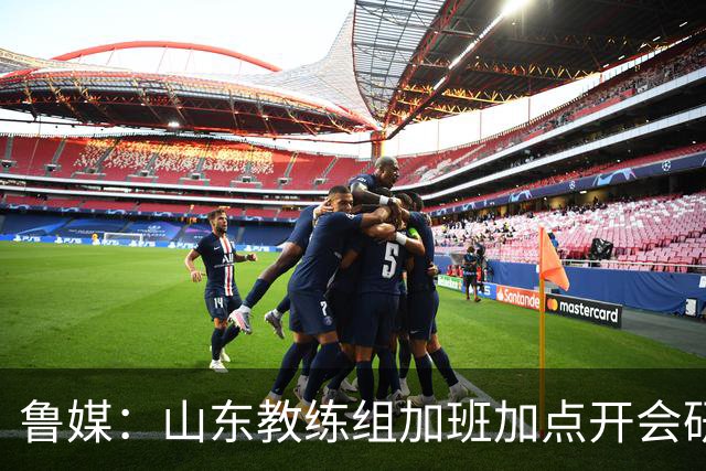 鲁媒：山东教练组加班加点开会研究分析 尤其是新赛季3外援的选择
