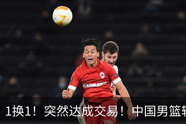 1换1！突然达成交易！中国男篮轮换级别前锋