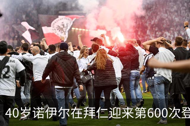40岁诺伊尔在拜仁迎来第600次登场