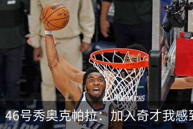 46号秀奥克帕拉：加入奇才我感到很激动 这里有许多出色的球员