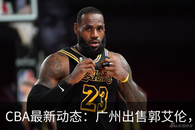 CBA最新动态：广州出售郭艾伦，李楠声望显赫，浙江尽心尽力！