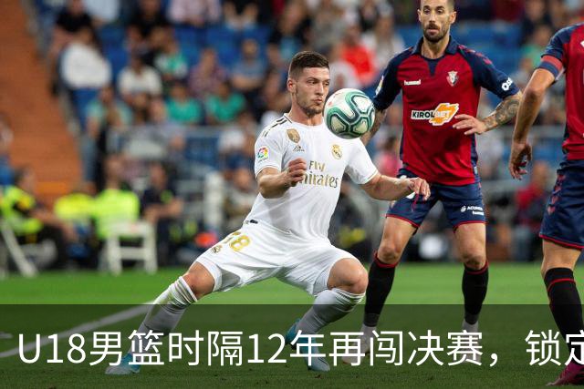 U18男篮时隔12年再闯决赛，锁定冲击第12冠